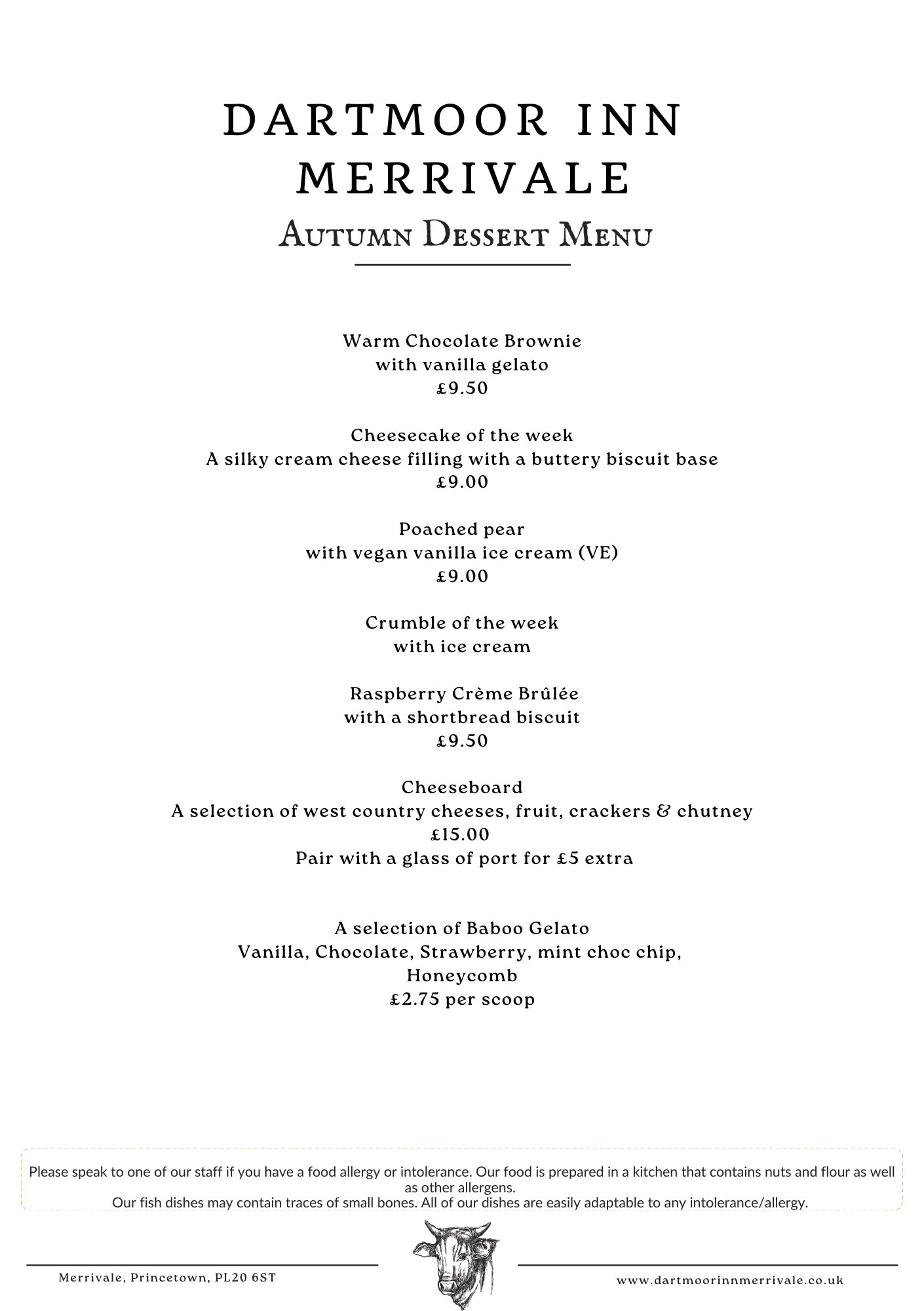 Dartmoor Inn Merrivale Dessert Menu: Warm Chocolate Brownie with vanilla gelato £9.00; Cheesecake of the week £9.00; Crumble of the week with vanilla gelato £9.00; Crème Brûlée with shortbread biscuit £9.50; Trio of Sorbets £9.00; Cheeseboard £15.00 (add port £5); Baboo Gelato £2.75 per scoop.